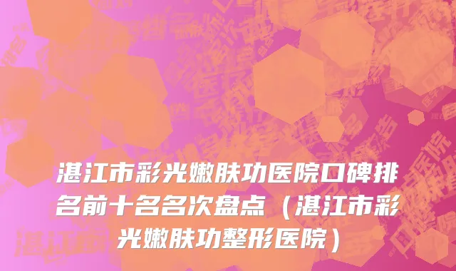 湛江市彩光嫩肤功医院口碑排名前十名名次盘点（湛江市彩光嫩肤功整形医院）