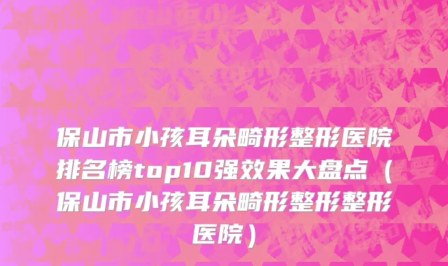 保山市小孩耳朵畸形整形医院排名榜top10强效果大盘点（保山市小孩耳朵畸形整形整形医院）