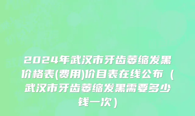 2024年武汉市牙齿萎缩发黑价格表(费用)价目表在线公布（武汉市牙齿萎缩发黑需要多少钱一次）