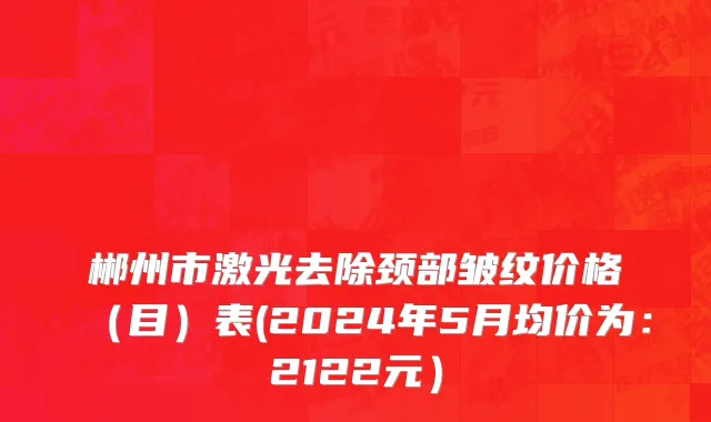 郴州市激光去除颈部皱纹价格（目）表(2024年5月均价为：2122元）