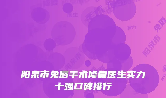 阳泉市兔唇手术修复医生实力十强口碑排行