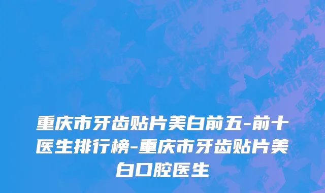 重庆市牙齿贴片美白前五-前十医生排行榜-重庆市牙齿贴片美白口腔医生