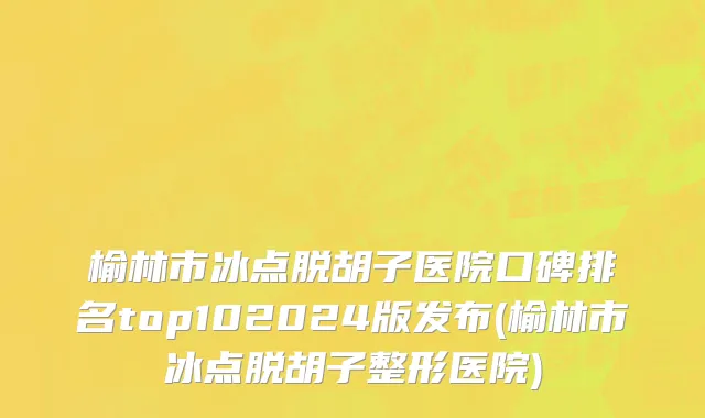 榆林市冰点脱胡子医院口碑排名top102024版发布(榆林市冰点脱胡子整形医院)