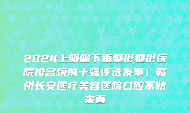 2024上眼睑下垂整形整形医院排名榜前十强评选发布!赣州长安医疗美容医院口腔不妨来看
