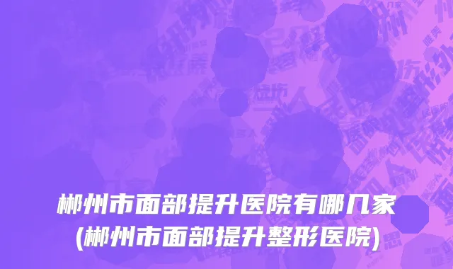 郴州市面部提升医院有哪几家(郴州市面部提升整形医院)