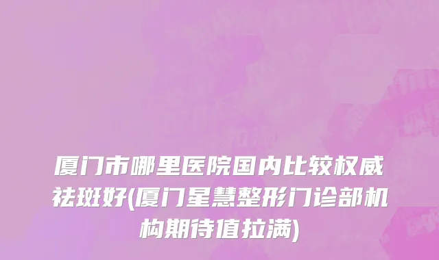 厦门市哪里医院国内比较权威祛斑好(厦门星慧整形门诊部机构期待值拉满)