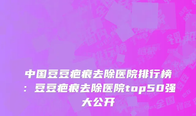中国豆豆疤痕去除医院排行榜：豆豆疤痕去除医院top50强大公开