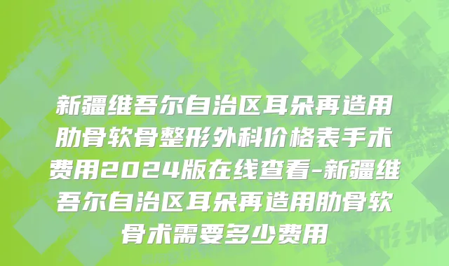 新疆维吾尔自治区耳朵再造用肋骨软骨整形外科价格表手术费用2024版在线查看-新疆维吾尔自治区耳朵再造用肋骨软骨术需要多少费用