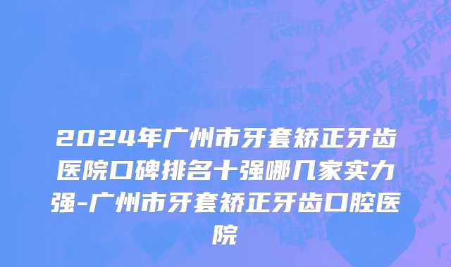 2024年广州市牙套矫正牙齿医院口碑排名十强哪几家实力强-广州市牙套矫正牙齿口腔医院