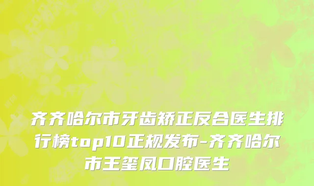 齐齐哈尔市牙齿矫正反合医生排行榜top10正规发布-齐齐哈尔市王玺凤口腔医生