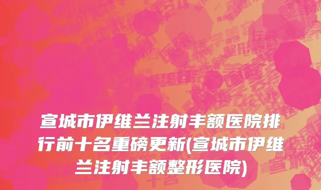 宣城市伊维兰注射丰额医院排行前十名重磅更新(宣城市伊维兰注射丰额整形医院)