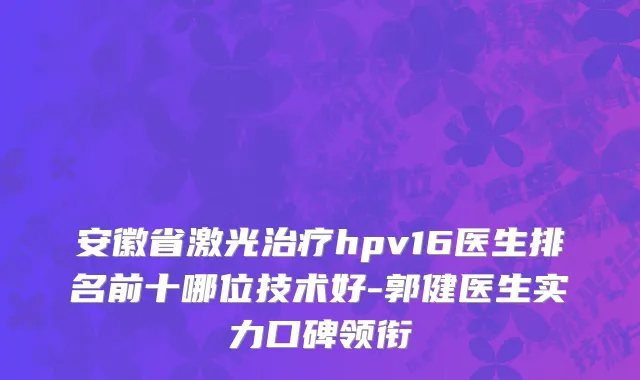 安徽省激光治疗hpv16医生排名前十哪位技术好-郭健医生实力口碑领衔