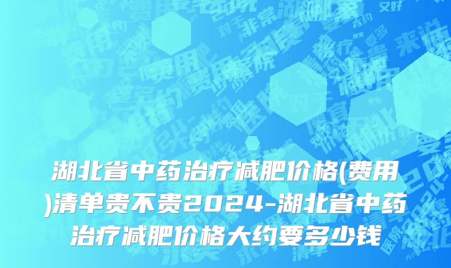 湖北省中药治疗减肥价格(费用)清单贵不贵2024-湖北省中药治疗减肥价格大约要多少钱