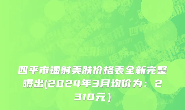 四平市镭射美肤价格表全新完整曝出(2024年3月均价为：2310元）