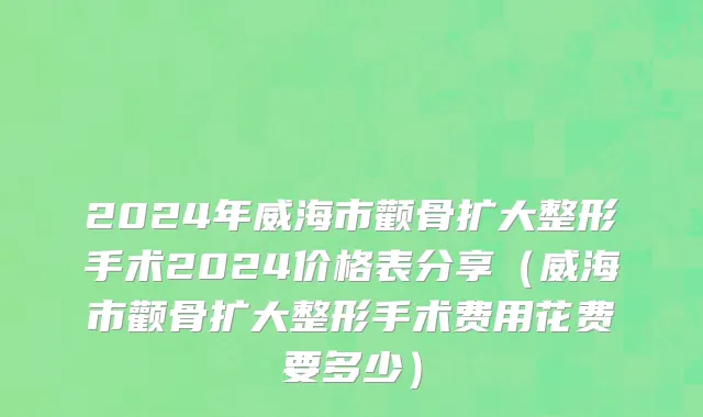 2024年威海市颧骨扩大整形手术2024价格表分享（威海市颧骨扩大整形手术费用花费要多少）