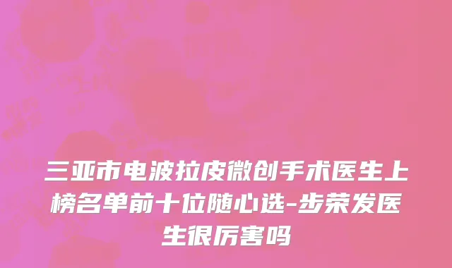 三亚市电波拉皮微创手术医生上榜名单前十位随心选-步荣发医生很厉害吗