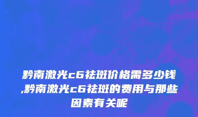 黔南激光c6祛斑价格需多少钱,黔南激光c6祛斑的费用与那些因素有关呢