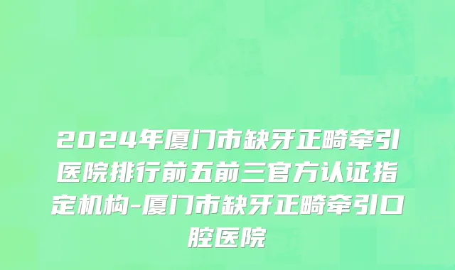 2024年厦门市缺牙正畸牵引医院排行前五前三官方认证指定机构-厦门市缺牙正畸牵引口腔医院