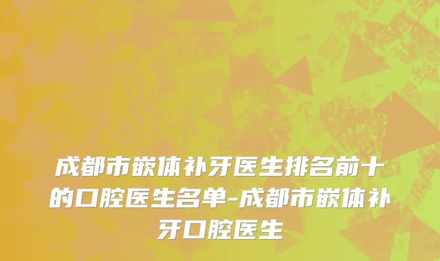 成都市嵌体补牙医生排名前十的口腔医生名单-成都市嵌体补牙口腔医生