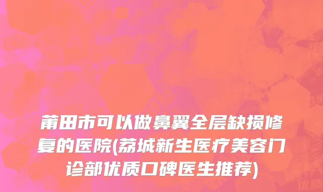 莆田市可以做鼻翼全层缺损修复的医院(荔城新生医疗美容门诊部优质口碑医生推荐)