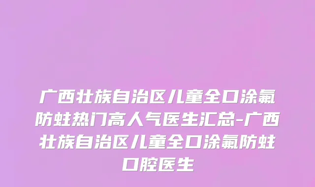 广西壮族自治区儿童全口涂氟防蛀热门高人气医生汇总-广西壮族自治区儿童全口涂氟防蛀口腔医生