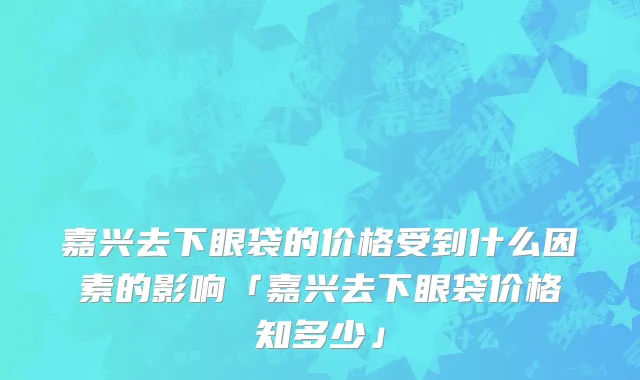 嘉兴去下眼袋的价格受到什么因素的影响「嘉兴去下眼袋价格知多少」
