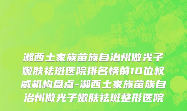 湘西土家族苗族自治州做光子嫩肤祛斑医院排名榜前10位权威机构盘点-湘西土家族苗族自治州做光子嫩肤祛斑整形医院
