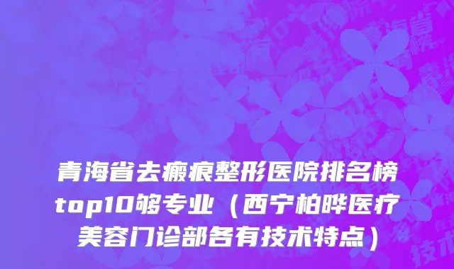 青海省去瘢痕整形医院排名榜top10够专业（西宁柏晔医疗美容门诊部各有技术特点）