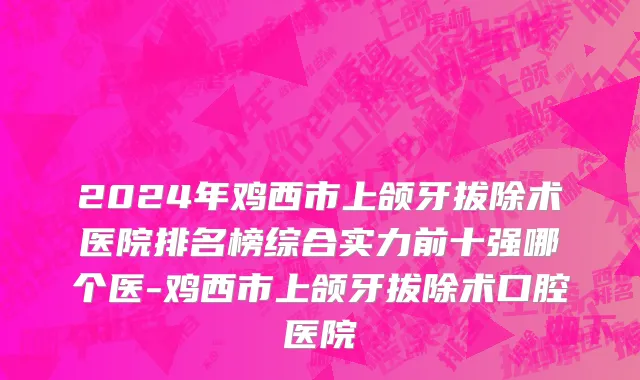 2024年鸡西市上颌牙拔除术医院排名榜综合实力前十强哪个医-鸡西市上颌牙拔除术口腔医院