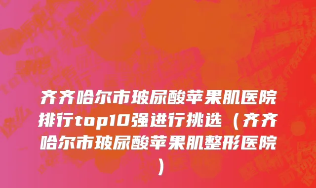 齐齐哈尔市玻尿酸苹果肌医院排行top10强进行挑选（齐齐哈尔市玻尿酸苹果肌整形医院）