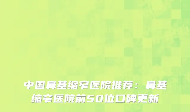 中国鼻基缩窄医院推荐：鼻基缩窄医院前50位口碑更新
