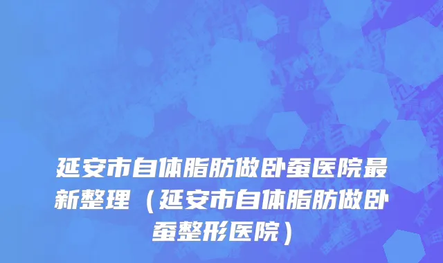 延安市自体脂肪做卧蚕医院最新整理（延安市自体脂肪做卧蚕整形医院）