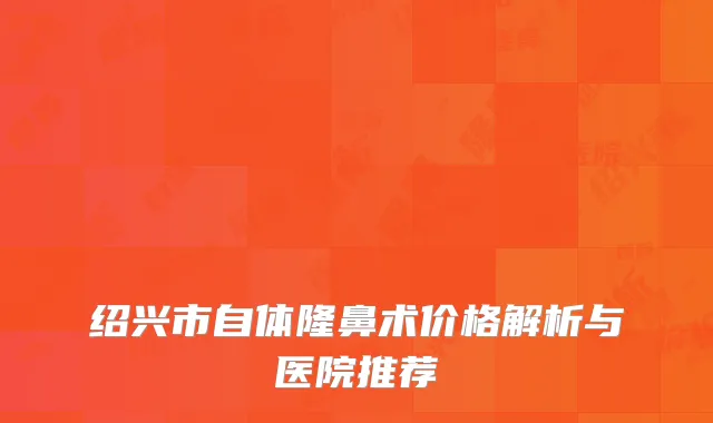 绍兴市自体隆鼻术价格解析与医院推荐