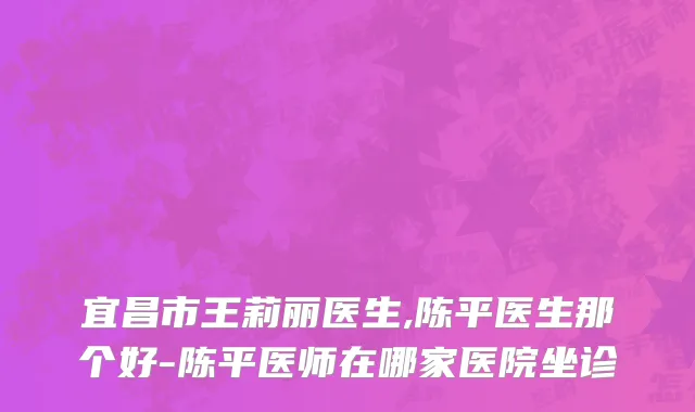 宜昌市王莉丽医生,陈平医生那个好-陈平医师在哪家医院坐诊