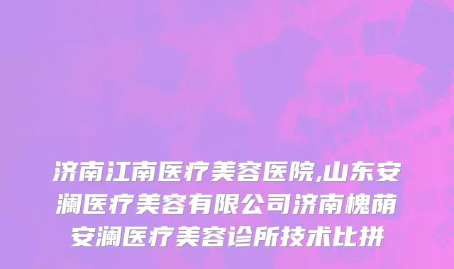 济南江南医疗美容医院,山东安澜医疗美容有限公司济南槐荫安澜医疗美容诊所技术比拼