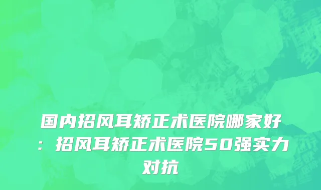 国内招风耳矫正术医院哪家好：招风耳矫正术医院50强实力对抗