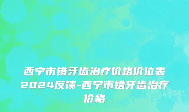 西宁市错牙齿治疗价格价位表2024反馈-西宁市错牙齿治疗价格