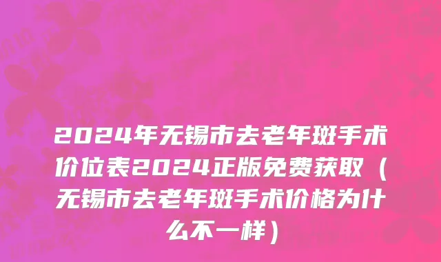 2024年无锡市去老年斑手术价位表2024正版免费获取（无锡市去老年斑手术价格为什么不一样）