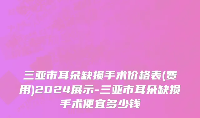 三亚市耳朵缺损手术价格表(费用)2024展示-三亚市耳朵缺损手术便宜多少钱