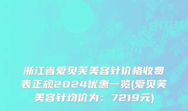 浙江省爱贝芙美容针价格收费表正规2024优惠一览(爱贝芙美容针均价为：7219元)