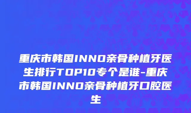 重庆市韩国INNO亲骨种植牙医生排行TOP10专个是谁-重庆市韩国INNO亲骨种植牙口腔医生