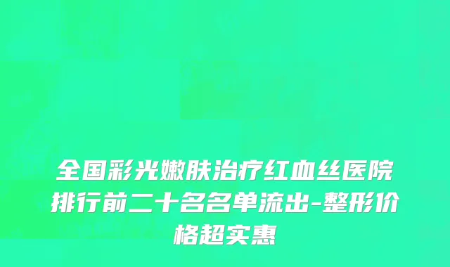 全国彩光嫩肤治疗红血丝医院排行前二十名名单流出-整形价格超实惠