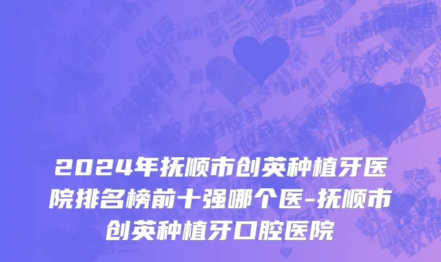 2024年抚顺市创英种植牙医院排名榜前十强哪个医-抚顺市创英种植牙口腔医院