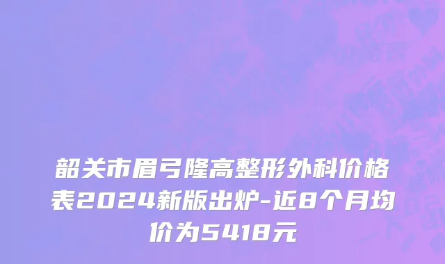 韶关市眉弓隆高整形外科价格表2024新版出炉-近8个月均价为5418元