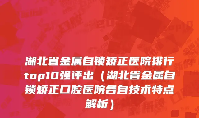 湖北省金属自锁矫正医院排行top10强评出（湖北省金属自锁矫正口腔医院各自技术特点解析）
