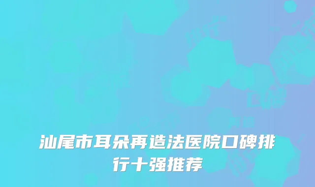 汕尾市耳朵再造法医院口碑排行十强推荐
