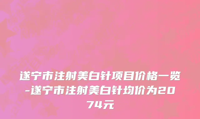 遂宁市注射美白针项目价格一览-遂宁市注射美白针均价为2074元