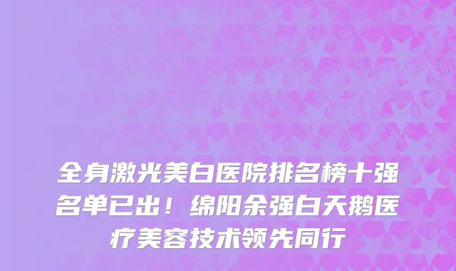 全身激光美白医院排名榜十强名单已出!绵阳余强白天鹅医疗美容技术领先同行