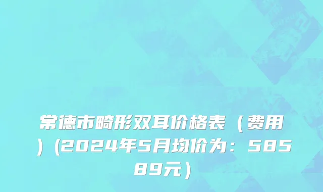 常德市畸形双耳价格表（费用）(2024年5月均价为：58589元）