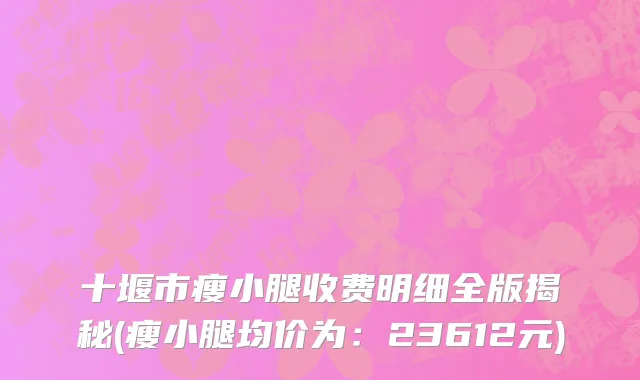 十堰市瘦小腿收费明细全版揭秘(瘦小腿均价为：23612元)